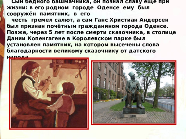 Сын бедного башмачника, он познал славу ещё при жизни: в его родном  городе  Оденсе  ему  был  сооружён  памятник,  в  его  честь  гремел салют, а сам Ганс Христиан Андерсен был признан почётным гражданином города Оденсе. Позже, через 5 лет после смерти сказочника, в столице Дании Копенгагене в Королевском парке был установлен памятник, на котором высечены слова благодарности великому сказочнику от датского народа.    