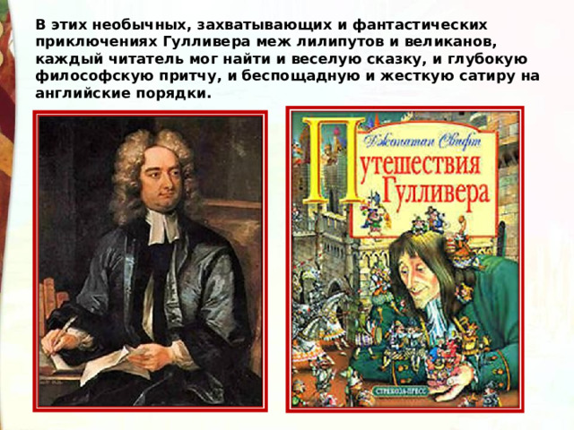В этих необычных, захватывающих и фантастических приключениях Гулливера меж лилипутов и великанов, каждый читатель мог найти и веселую сказку, и глубокую философскую притчу, и беспощадную и жесткую сатиру на английские порядки. 