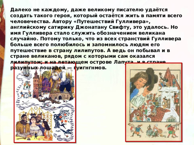 Далеко не каждому, даже великому писателю удаётся создать такого героя, который остаётся жить в памяти всего человечества. Автору «Путешествий Гулливера», английскому сатирику Джонатану Свифту, это удалось. Но имя Гулливера стало служить обозначением великана случайно. Потому только, что из всех странствий Гулливера больше всего полюбилось и запомнилось людям его путешествие в страну лилипутов. А ведь он побывал и в стране великанов, рядом с которыми сам оказался лилипутом; и на летающем острове Лапута, и в стране разумных лошадей — гуигнгнмов. 