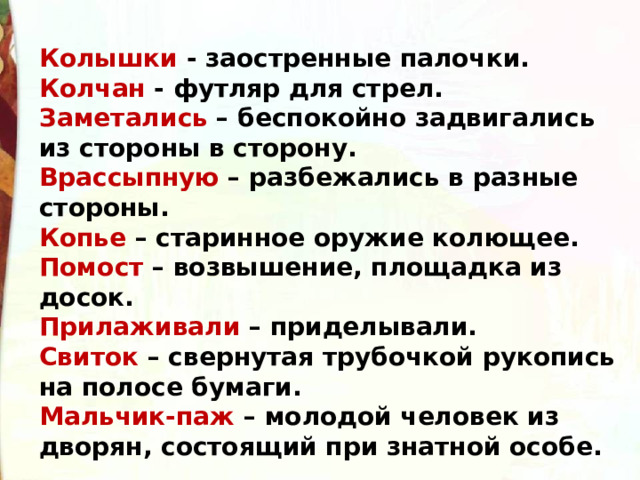 Колышки - заостренные палочки. Колчан - футляр для стрел. Заметались – беспокойно задвигались из стороны в сторону. Врассыпную – разбежались в разные стороны. Копье – старинное оружие колющее. Помост – возвышение, площадка из досок. Прилаживали – приделывали. Свиток – свернутая трубочкой рукопись на полосе бумаги. Мальчик-паж – молодой человек из дворян, состоящий при знатной особе. 