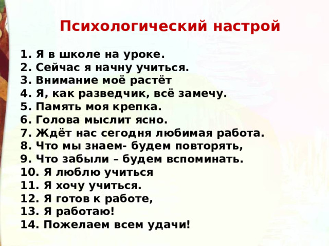   Психологический настрой  1. Я в школе на уроке.   2. Сейчас я начну учиться.   3. Внимание моё растёт   4. Я, как разведчик, всё замечу.   5. Память моя крепка.   6. Голова мыслит ясно.  7. Ждёт нас сегодня любимая работа.   8. Что мы знаем- будем повторять,   9. Что забыли – будем вспоминать.  10. Я люблю учиться  11. Я хочу учиться.   12. Я готов к работе,   13. Я работаю!  14. Пожелаем всем удачи! 