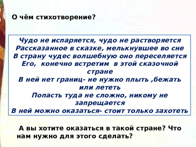 О чём стихотворение? Чудо не испаряется, чудо не растворяется Рассказанное в сказке, мелькнувшее во сне В страну чудес волшебную оно переселяется Его,  конечно встретим  в этой сказочной стране В ней нет границ- не нужно плыть ,бежать или лететь Попасть туда не сложно, никому не запрещается В ней можно оказаться- стоит только захотеть   А вы хотите оказаться в такой стране? Что нам нужно для этого сделать? 