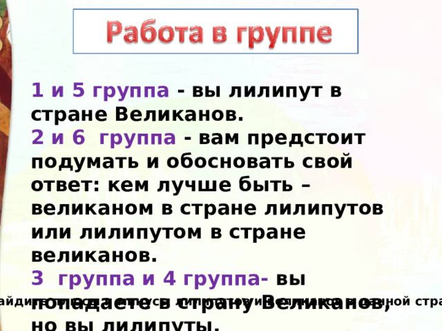 1 и 5 группа - вы лилипут в стране Великанов. 2 и 6 группа - вам предстоит подумать и обосновать свой ответ: кем лучше быть – великаном в стране лилипутов или лилипутом в стране великанов. 3 группа и 4 группа- вы попадаете в страну Великанов, но вы лилипуты. Найдите плюсы и минусы лилипутов и великанов в данной стране. 