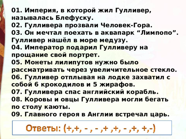 01. Империя, в которой жил Гулливер, называлась Блефуску. 02. Гулливера прозвали Человек-Гора. 03. Он мечтал поехать в аквапарк “Лимпопо”. Гулливер нашёл в море медузу. 04. Император подарил Гулливеру на прощание свой портрет. 05. Монеты лилипутов нужно было рассматривать через увеличительное стекло. 06. Гулливер отплывая на лодке захватил с собой 6 крокодилов и 5 жирафов. 07. Гулливера спас английский корабль. 08. Коровы и овцы Гулливера могли бегать по столу каюты. 09. Главного героя в Англии встречал царь. 