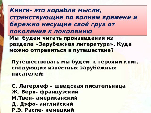 Книги- это корабли мысли, странствующие по волнам времени и бережно несущие свой груз от поколения к поколению Мы будем читать произведения из раздела «Зарубежная литература». Куда можно отправиться в путешествие?  Путешествовать мы будем с героями книг, следующих известных зарубежных писателей:  С. Лагерлеф – шведская писательница Ж. Верн- французский М.Твен- американский Д. Дэфо- английский Р.Э. Распе- немецкий 