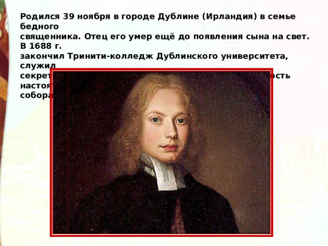 Родился 39 ноября в городе Дублине (Ирландия) в семье бедного священника. Отец его умер ещё до появления сына на свет. В 1688 г. закончил Тринити-колледж Дублинского университета, служил секретарём, библиотекарем , затем получил должность настоятеля собора Сент- Патрик в Дублине. 