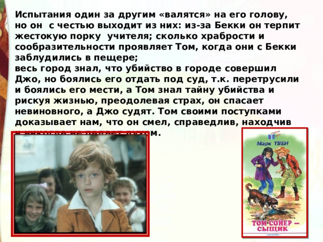 Испытания один за другим «валятся» на его голову, но он  с честью выходит из них: из-за Бекки он терпит жестокую порку  учителя; сколько храбрости и сообразительности проявляет Том, когда они с Бекки заблудились в пещере; весь город знал, что убийство в городе совершил Джо, но боялись его отдать под суд, т.к. перетрусили и боялись его мести, а Том знал тайну убийства и рискуя жизнью, преодолевая страх, он спасает невиновного, а Джо судят. Том своими поступками доказывает нам, что он смел, справедлив, находчив и никогда не падает духом. 
