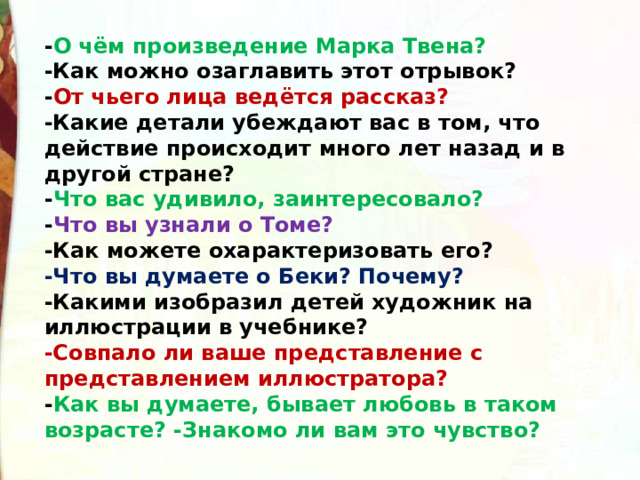 - О чём произведение Марка Твена? -Как можно озаглавить этот отрывок? - От чьего лица ведётся рассказ? -Какие детали убеждают вас в том, что действие происходит много лет назад и в другой стране? - Что вас удивило, заинтересовало? - Что вы узнали о Томе? -Как можете охарактеризовать его? -Что вы думаете о Беки? Почему? -Какими изобразил детей художник на иллюстрации в учебнике? -Совпало ли ваше представление с представлением иллюстратора? - Как вы думаете, бывает любовь в таком возрасте? -Знакомо ли вам это чувство? 