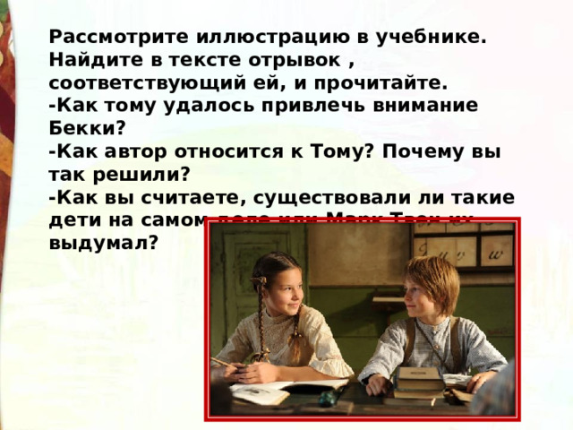 Рассмотрите иллюстрацию в учебнике. Найдите в тексте отрывок , соответствующий ей, и прочитайте. -Как тому удалось привлечь внимание Бекки? -Как автор относится к Тому? Почему вы так решили? -Как вы считаете, существовали ли такие дети на самом деле или Марк Твен их выдумал? 