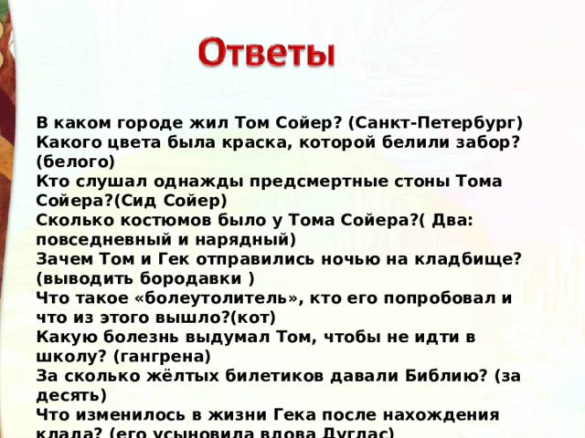 В каком городе жил Том Сойер? (Санкт-Петербург) Какого цвета была краска, которой белили забор?(белого) Кто слушал однажды предсмертные стоны Тома Сойера?(Сид Сойер) Сколько костюмов было у Тома Сойера?( Два: повседневный и нарядный) Зачем Том и Гек отправились ночью на кладбище? (выводить бородавки ) Что такое «болеутолитель», кто его попробовал и что из этого вышло?(кот) Какую болезнь выдумал Том, чтобы не идти в школу? (гангрена) За сколько жёлтых билетиков давали Библию? (за десять) Что изменилось в жизни Гека после нахождения клада? (его усыновила вдова Дуглас) 