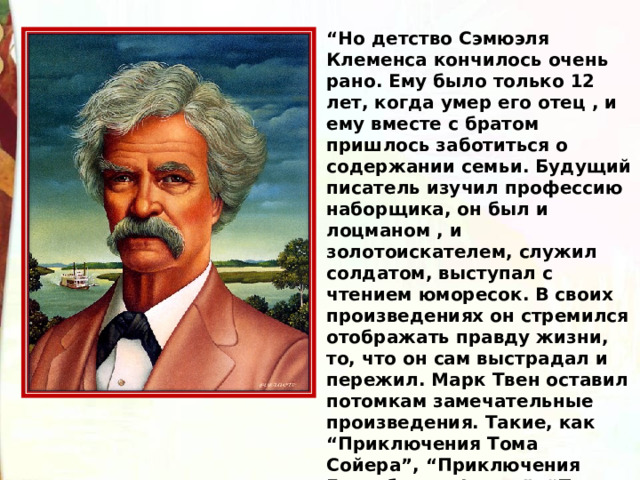 “ Но детство Сэмюэля Клеменса кончилось очень рано. Ему было только 12 лет, когда умер его отец , и ему вместе с братом пришлось заботиться о содержании семьи. Будущий писатель изучил профессию наборщика, он был и лоцманом , и золотоискателем, служил солдатом, выступал с чтением юморесок. В своих произведениях он стремился отображать правду жизни, то, что он сам выстрадал и пережил. Марк Твен оставил потомкам замечательные произведения. Такие, как “Приключения Тома Сойера”, “Приключения Гекльберри Финна”, “Принц и нищий”, “Таинственный незнакомец” и другие 