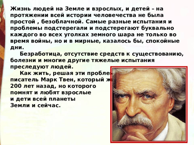 Жизнь людей на Земле и взрослых, и детей – на протяжении всей истории человечества не была простой , безоблачной. Самые разные испытания и проблемы подстерегали и подстерегают буквально каждого во всех уголках земного шара не только во время войны, но и в мирные, казалось бы, спокойные дни.       Безработица, отсутствие средств к существованию, болезни и многие другие тяжелые испытания преследуют людей.       Как жить, решая эти проблемы, учит американский писатель Марк Твен, который жил почти 200 лет назад, но которого   помнят и любят взрослые и дети всей планеты Земли и сейчас. 