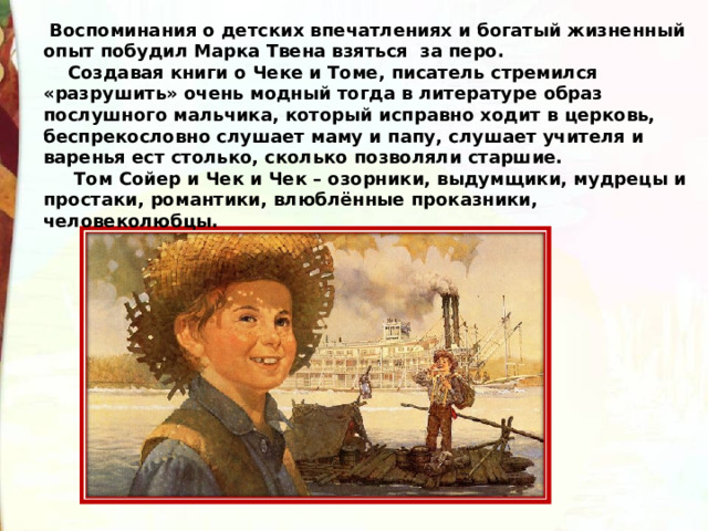   Воспоминания о детских впечатлениях и богатый жизненный опыт побудил Марка Твена взяться  за перо.     Создавая книги о Чеке и Томе, писатель стремился «разрушить» очень модный тогда в литературе образ послушного мальчика, который исправно ходит в церковь, беспрекословно слушает маму и папу, слушает учителя и варенья ест столько, сколько позволяли старшие.       Том Сойер и Чек и Чек – озорники, выдумщики, мудрецы и простаки, романтики, влюблённые проказники, человеколюбцы. 