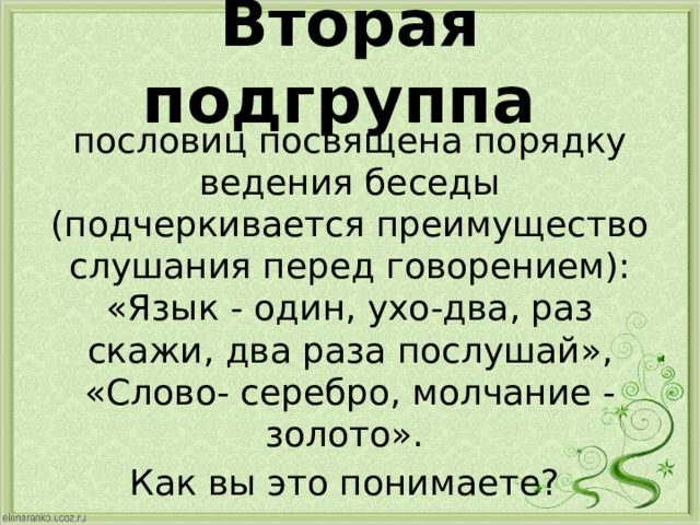 Вторая подгруппа пословиц посвящена порядку ведения беседы (подчеркивается преимущество слушания перед говорением): «Язык - один, ухо-два, раз скажи, два раза послушай», «Слово- серебро, молчание - золото». Как вы это понимаете? 