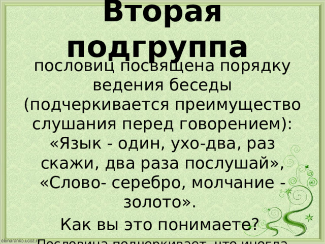 Вторая подгруппа пословиц посвящена порядку ведения беседы (подчеркивается преимущество слушания перед говорением): «Язык - один, ухо-два, раз скажи, два раза послушай», «Слово- серебро, молчание - золото». Как вы это понимаете? Пословица подчеркивает, что иногда лучше промолчать, чем сказать не подумав, тщательно обдумывать каждое свое высказывание 