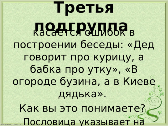 Третья подгруппа касается ошибок в построении беседы: «Дед говорит про курицу, а бабка про утку», «В огороде бузина, а в Киеве дядька». Как вы это понимаете? Пословица указывает на ошибку в теме беседы. 