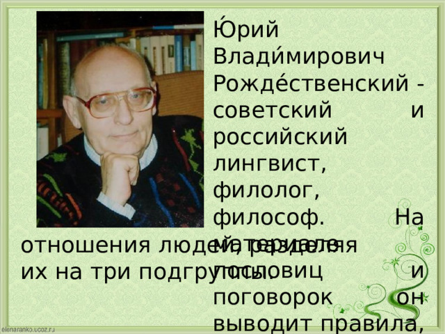 Ю́рий Влади́мирович Рожде́ственский - советский и российский лингвист, филолог, философ. На материале пословиц и поговорок он выводит правила, регулирующие отношения людей, разделяя их на три подгруппы.   