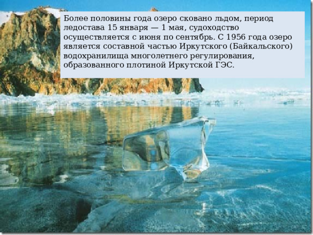 Более половины года озеро сковано льдом, период ледостава 15 января — 1 мая, судоходство осуществляется с июня по сентябрь. С 1956 года озеро является составной частью Иркутского (Байкальского) водохранилища многолетнего регулирования, образованного плотиной Иркутской ГЭС. 