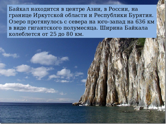 Байкал находится в центре Азии, в России, на границе Иркутской области и Республики Бурятия. Озеро протянулось с севера на юго-запад на 636 км в виде гигантского полумесяца. Ширина Байкала колеблется от 25 до 80 км. 