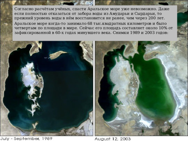 Согласно расчётам учёных, спасти Аральское море уже невозможно. Даже если полностью отказаться от забора воды из Амударьи и Сырдарьи, то прежний уровень воды в нём восстановится не ранее, чем через 200 лет. Аральское море когда-то занимало 68 тыс.квадратных километров и было четвертым по площади в мире. Сейчас его площадь составляет около 10% от зафиксированной в 60-х годах минувшего века. Снимки 1989 и 2003 годов: 