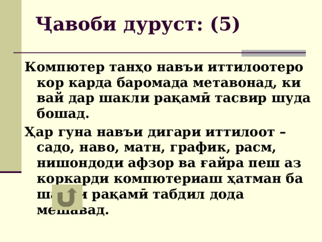 Ҷавоби дуруст: (5) Компютер танҳо навъи иттилоотеро кор карда баромада метавонад, ки вай дар шакли рақамӣ тасвир шуда бошад. Ҳар гуна навъи дигари иттилоот – садо, наво, матн, график, расм, нишондоди афзор ва ғайра пеш аз коркарди компютериаш ҳатман ба шакли рақамӣ табдил дода мешавад. 