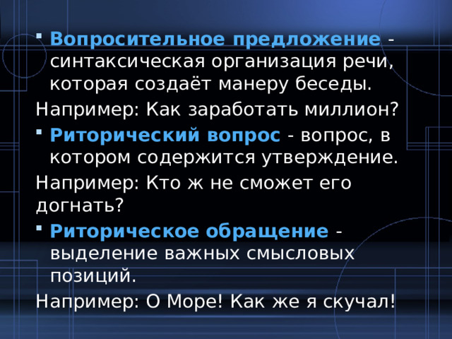 Вопросительное предложение - синтаксическая организация речи, которая создаёт манеру беседы. Например: Как заработать миллион? Риторический вопрос - вопрос, в котором содержится утверждение. Например: Кто ж не сможет его догнать? Риторическое обращение - выделение важных смысловых позиций. Например: О Море! Как же я скучал! 