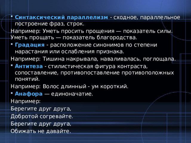 Синтаксический параллелизм - сходное, параллельное построение фраз, строк. Например: Уметь просить прощения — показатель силы. Уметь прощать — показатель благородства. Градация - расположение синонимов по степени нарастания или ослабления признака. Например: Тишина накрывала, наваливалась, поглощала. Антитеза - стилистическая фигура контраста, сопоставление, противопоставление противоположных понятий. Например: Волос длинный - ум короткий. Анафора — единоначатие. Например: Берегите друг друга, Добротой согревайте. Берегите друг друга, Обижать не давайте. 