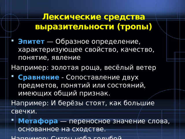 Лексические средства выразительности (тропы)   Эпитет — Образное определение, характеризующее свойство, качество, понятие, явление Например: золотая роща, весёлый ветер Сравнение - Сопоставление двух предметов, понятий или состояний, имеющих общий признак. Например: И берёзы стоят, как большие свечки. Метафора — переносное значение слова, основанное на сходстве. Например: Ситец неба голубой. 