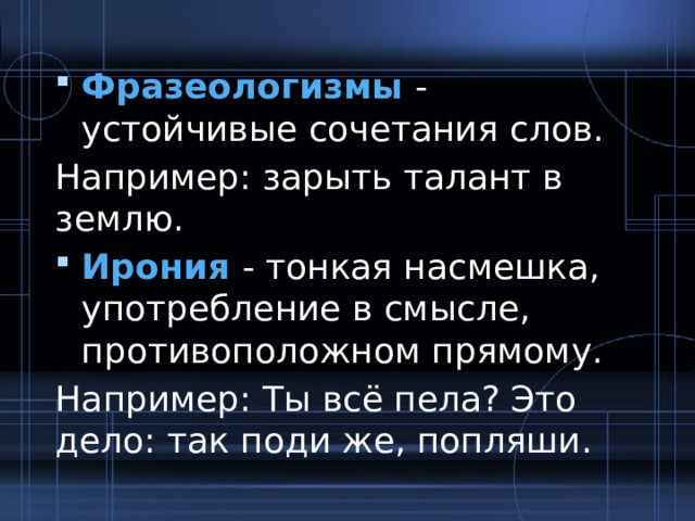 Фразеологизмы - устойчивые сочетания слов. Например: зарыть талант в землю. Ирония - тонкая насмешка, употребление в смысле, противоположном прямому. Например: Ты всё пела? Это дело: так поди же, попляши. 