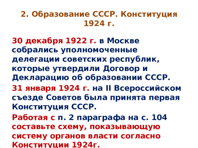 2. Образование СССР. Конституция 1924 г. 30 декабря 1922 г. в Москве собрались уполномоченные делегации советских республик, которые утвердили Договор и Декларацию об образовании СССР. 31 января 1924 г. на II Всероссийском съезде Советов была принята первая Конституция СССР. Работая с п. 2 параграфа на с. 104 составьте схему, показывающую систему органов власти согласно Конституции 1924г. 