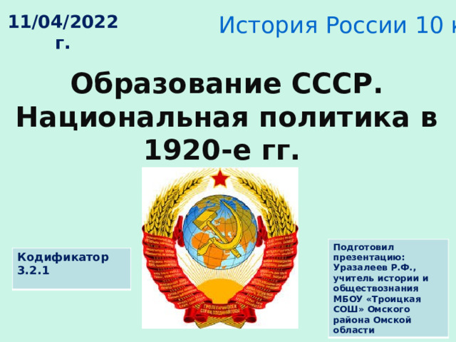 История России 10 класс 11/04/2022 г. Образование СССР. Национальная политика в 1920-е гг. Подготовил презентацию: Уразалеев Р.Ф., учитель истории и обществознания МБОУ «Троицкая СОШ» Омского района Омской области Кодификатор 3.2.1 