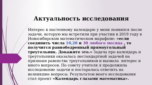 Актуальность исследования Интерес к настенному календарю у меня появился после задачи, которую мы встретили при участии в 2019 году в Новосибирском математическом марафоне:  «если соединить числа 10,20 и  30 любого месяца  , то получится равнобедренный прямоугольный треугольник. Докажите это.»  Задача про календарь и треугольники оказалась нестандартной задачей на признаки равенства треугольников и вызвала интерес и много вопросов. По совету учителя я продолжила исследование задачи и постаралась ответить на возникшие вопросы. Результатом моего исследования стал проект  «Календарь глазами математика». 