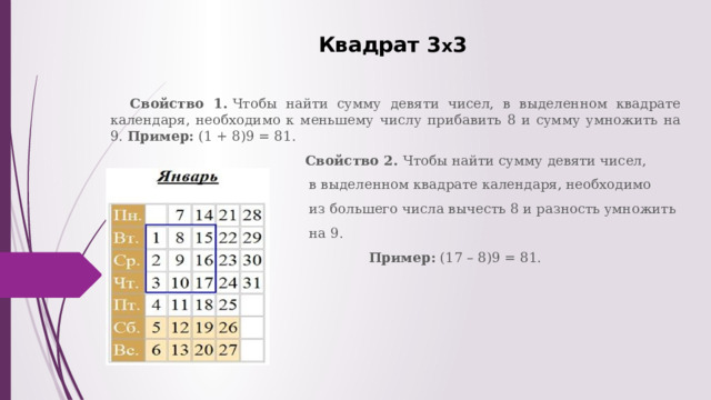Квадрат 3 х 3   Свойство 1.  Чтобы найти сумму девяти чисел, в выделенном квадрате календаря, необходимо к меньшему числу прибавить 8 и сумму умножить на 9. Пример:  (1 + 8)9 = 81.  Свойство 2.  Чтобы найти сумму девяти чисел,  в выделенном квадрате календаря, необходимо  из большего числа вычесть 8 и разность умножить  на 9.  Пример: (17 – 8)9 = 81.   