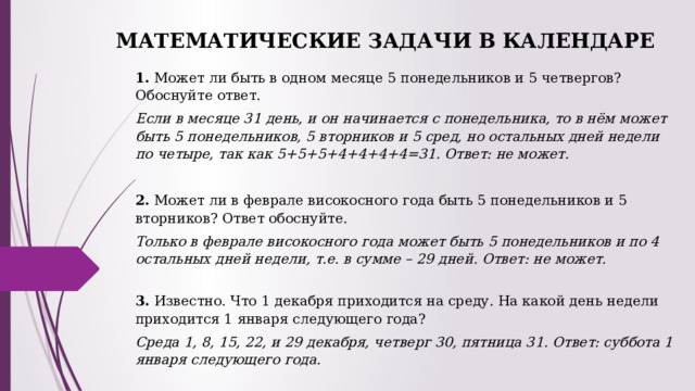 МАТЕМАТИЧЕСКИЕ ЗАДАЧИ В КАЛЕНДАРЕ   1.  Может ли быть в одном месяце 5 понедельников и 5 четвергов? Обоснуйте ответ. Если в месяце 31 день, и он начинается с понедельника, то в нём может быть 5 понедельников, 5 вторников и 5 сред, но остальных дней недели по четыре, так как 5+5+5+4+4+4+4=31. Ответ: не может.   2.  Может ли в феврале високосного года быть 5 понедельников и 5 вторников? Ответ обоснуйте. Только в феврале високосного года может быть 5 понедельников и по 4 остальных дней недели, т.е. в сумме – 29 дней .  Ответ: не может. 3. Известно. Что 1 декабря приходится на среду. На какой день недели приходится 1 января следующего года? Среда 1, 8, 15, 22, и 29 декабря, четверг 30, пятница 31. Ответ: суббота 1 января следующего года. 