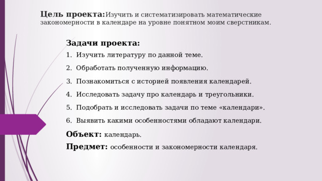 Цель проекта: И зучить и систематизировать математические закономерности в календаре на уровне понятном моим сверстникам. Задачи проекта: 1.  Изучить литературу по данной теме. 2.  Обработать полученную информацию. 3.  Познакомиться с историей появления календарей. 4.  Исследовать задачу про календарь и треугольники. 5.  Подобрать и исследовать задачи по теме «календари». 6.  Выявить какими особенностями обладают календари. Объект:  календарь. Предмет:  особенности и закономерности календаря. 