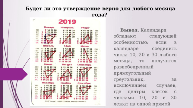 Будет ли это утверждение верно для любого месяца года? Вывод.  Календари обладают следующей особенностью: если в календаре соединить числа 10, 20 и 30 любого месяца, то получится равнобедренный прямоугольный треугольник, за исключением случаев, где центры клеток с числами 10, 20 и 30 лежат на одной прямой 