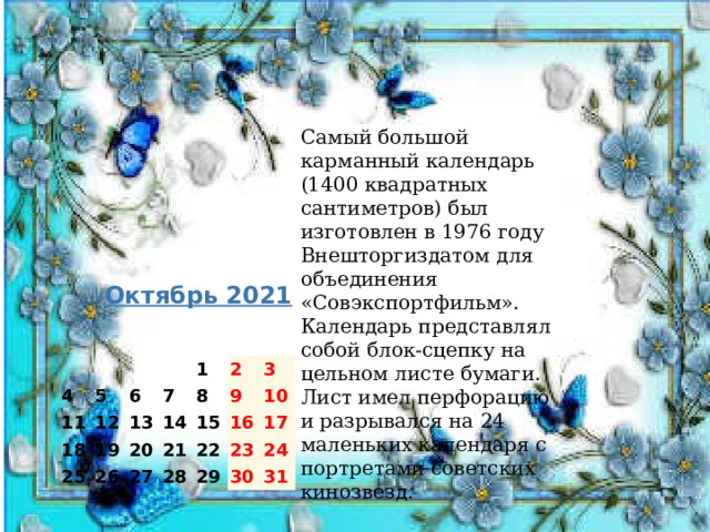 Самый большой карманный календарь (1400 квадратных сантиметров) был изготовлен в 1976 году Внешторгиздатом для объединения «Совэкспортфильм». Календарь представлял собой блок-сцепку на цельном листе бумаги. Лист имел перфорацию и разрывался на 24 маленьких календаря с портретами советских кинозвезд.    Октябрь 2021   4     11 5 18   6 12 7 25 1 13 19 8 20 26 14 2 15 21 9 3 27 10 22 28 16 29 17 23 24 30 31 