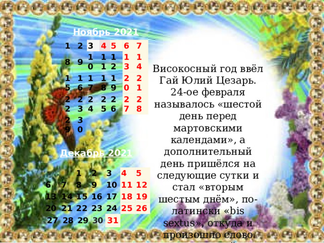 Ноябрь 2021 1 2 8 15 3 9 4 10 16 22 17 11 5 23 29 12 18 6 24 30 13 7 19 25   14 20 26 21 27 28 Високосный год ввёл Гай Юлий Цезарь. 24-ое февраля называлось «шестой день перед мартовскими календами», а дополнительный день пришёлся на следующие сутки и стал «вторым шестым днём», по-латински «bis sextus», откуда и произошло слово «високосный».  Декабрь 2021   6   13 7 1 2 20 8 14 9 3 27 15 21 10 22 4 16 28 29 5 23 11 17 24 12 30 18 31 25 19 26 