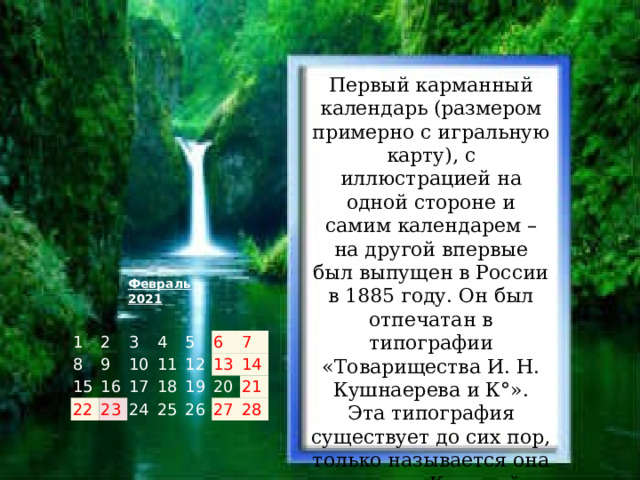 Первый карманный календарь (размером примерно с игральную карту), с иллюстрацией на одной стороне и самим календарем – на другой впервые был выпущен в России в 1885 году. Он был отпечатан в типографии «Товарищества И. Н. Кушнаерева и К°». Эта типография существует до сих пор, только называется она теперь «Красный пролетарий».   Февраль 2021 1 8 2 3 15 9 4 22 10 16 11 5   23 17   12   6 24 18 7 19   13   25 26   14   20     27 21     28       