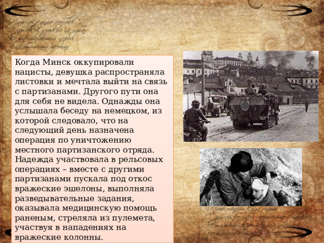 Когда Минск оккупировали нацисты, девушка распространяла листовки и мечтала выйти на связь с партизанами. Другого пути она для себя не видела. Однажды она услышала беседу на немецком, из которой следовало, что на следующий день назначена операция по уничтожению местного партизанского отряда. Надежда участвовала в рельсовых операциях – вместе с другими партизанами пускала под откос вражеские эшелоны, выполняла разведывательные задания, оказывала медицинскую помощь раненым, стреляла из пулемета, участвуя в нападениях на вражеские колонны. 