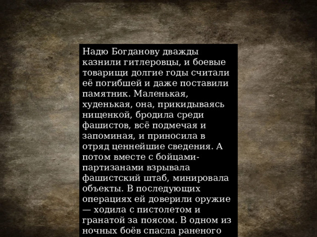 Надю Богданову дважды казнили гитлеровцы, и боевые товарищи долгие годы считали её погибшей и даже поставили памятник. Маленькая, худенькая, она, прикидываясь нищенкой, бродила среди фашистов, всё подмечая и запоминая, и приносила в отряд ценнейшие сведения. А потом вместе с бойцами-партизанами взрывала фашистский штаб, минировала объекты. В последующих операциях ей доверили оружие — ходила с пистолетом и гранатой за поясом. В одном из ночных боёв спасла раненого командира. 