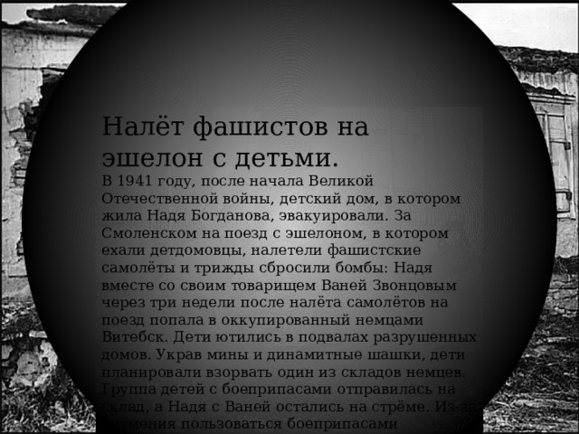 Налёт фашистов на эшелон с детьми. В 1941 году, после начала Великой Отечественной войны, детский дом, в котором жила Надя Богданова, эвакуировали. За Смоленском на поезд с эшелоном, в котором ехали детдомовцы, налетели фашистские самолёты и трижды сбросили бомбы: Надя вместе со своим товарищем Ваней Звонцовым через три недели после налёта самолётов на поезд попала в оккупированный немцами Витебск. Дети ютились в подвалах разрушенных домов. Украв мины и динамитные шашки, дети планировали взорвать один из складов немцев. Группа детей с боеприпасами отправилась на склад, а Надя с Ваней остались на стрёме. Из-за неумения пользоваться боеприпасами несколько детей подорвались вместе со складом. Надя и Ваня Звонцов, находившиеся далеко от склада, не пострадали. 