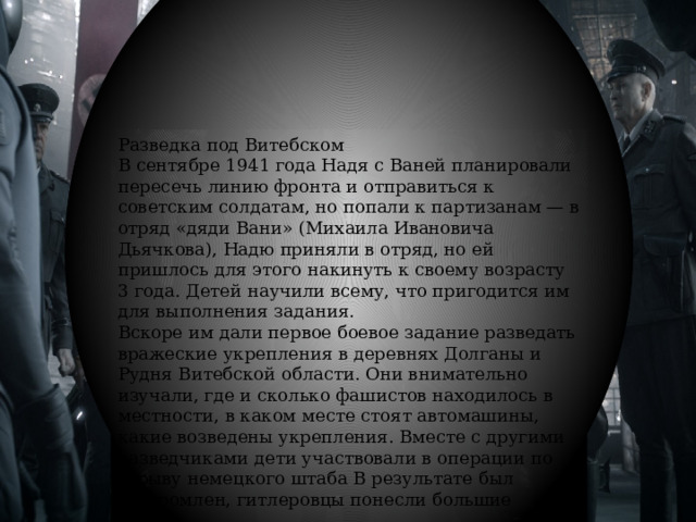 Разведка под Витебском В сентябре 1941 года Надя с Ваней планировали пересечь линию фронта и отправиться к советским солдатам, но попали к партизанам — в отряд «дяди Вани» (Михаила Ивановича Дьячкова), Надю приняли в отряд, но ей пришлось для этого накинуть к своему возрасту 3 года. Детей научили всему, что пригодится им для выполнения задания. Вскоре им дали первое боевое задание разведать вражеские укрепления в деревнях Долганы и Рудня Витебской области. Они внимательно изучали, где и сколько фашистов находилось в местности, в каком месте стоят автомашины, какие возведены укрепления. Вместе с другими разведчиками дети участвовали в операции по взрыву немецкого штаба В результате был разгромлен, гитлеровцы понесли большие потери. 