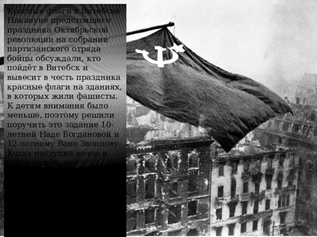 Красные флаги в Витебске Накануне предстоящего праздника Октябрьской революции на собрании партизанского отряда бойцы обсуждали, кто пойдёт в Витебск и вывесит в честь праздника красные флаги на зданиях, в которых жили фашисты. К детям внимания было меньше, поэтому решили поручить это задание 10-летней Наде Богдановой и 12-летнему Ване Звонцову. Когда наступил вечер и стало темно, они принялись за работу. За ночь ребята установили флаги на железнодорожный вокзал, ремесленное училище и заброшенную папиросную фабрику. Когда наступил рассвет, на этих зданиях уже развивались флаги СССР. 