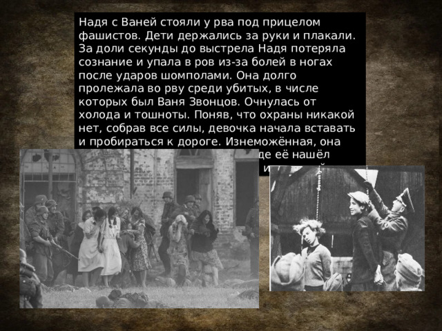 Надя с Ваней стояли у рва под прицелом фашистов. Дети держались за руки и плакали. За доли секунды до выстрела Надя потеряла сознание и упала в ров из-за болей в ногах после ударов шомполами. Она долго пролежала во рву среди убитых, в числе которых был Ваня Звонцов. Очнулась от холода и тошноты. Поняв, что охраны никакой нет, собрав все силы, девочка начала вставать и пробираться к дороге. Изнеможённая, она направилась в сторону леса, где её нашёл командир бригадной разведки и помог ей. 