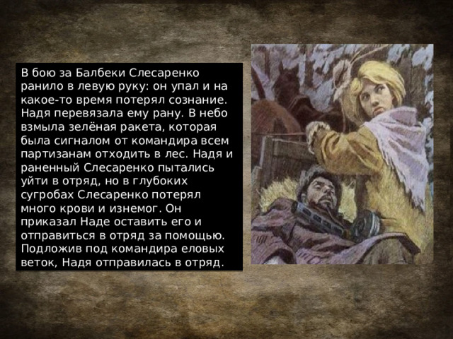 В бою за Балбеки Слесаренко ранило в левую руку: он упал и на какое-то время потерял сознание. Надя перевязала ему рану. В небо взмыла зелёная ракета, которая была сигналом от командира всем партизанам отходить в лес. Надя и раненный Слесаренко пытались уйти в отряд, но в глубоких сугробах Слесаренко потерял много крови и изнемог. Он приказал Наде оставить его и отправиться в отряд за помощью. Подложив под командира еловых веток, Надя отправилась в отряд. 