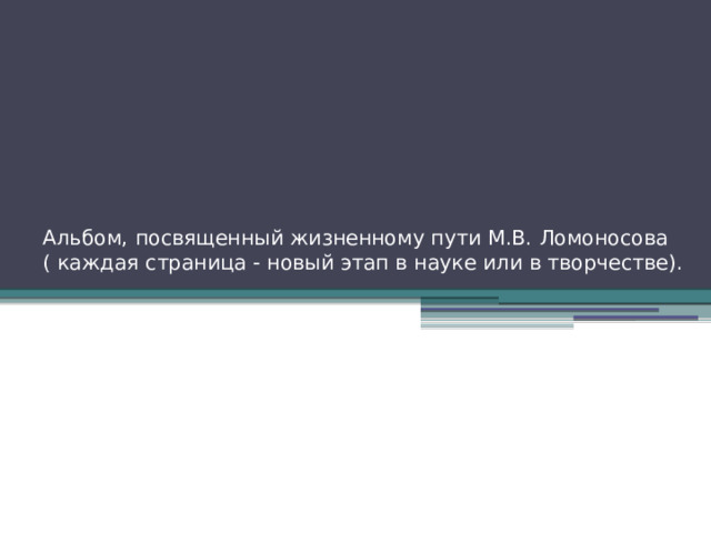 Альбом, посвященный жизненному пути М.В. Ломоносова  ( каждая страница - новый этап в науке или в творчестве).   