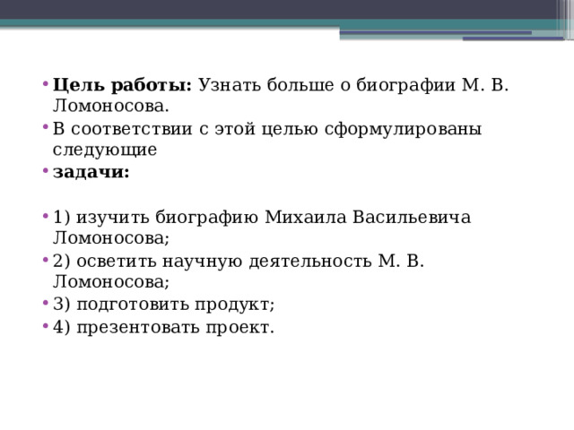 Цель работы: Узнать больше о биографии М. В. Ломоносова. В соответствии с этой целью сформулированы следующие задачи: 1) изучить биографию Михаила Васильевича Ломоносова; 2) осветить научную деятельность М. В. Ломоносова; 3) подготовить продукт; 4) презентовать проект. 