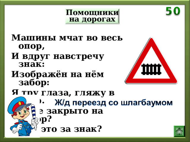 Помощники на дорогах Машины мчат во весь опор, И вдруг навстречу знак: Изображён на нём забор: Я тру глаза, гляжу в упор. Шоссе закрыто на запор? А что это за знак? 