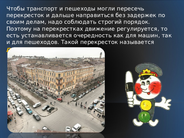 Чтобы транспорт и пешеходы могли пересечь перекресток и дальше направиться без задержек по своим делам, надо соблюдать строгий порядок. Поэтому на перекрестках движение регулируется, то есть устанавливается очередность как для машин, так и для пешеходов. Такой перекресток называется регулируемым.  